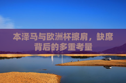 本泽马与欧洲杯擦肩，缺席背后的多重考量