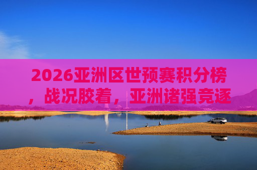 2026亚洲区世预赛积分榜，战况胶着，亚洲诸强竞逐8.5张世界杯门票