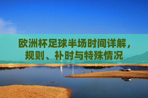 欧洲杯足球半场时间详解，规则、补时与特殊情况