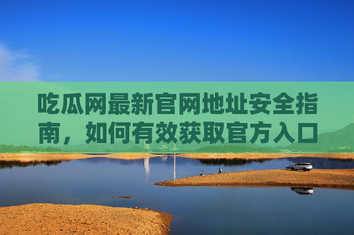 吃瓜网最新官网地址安全指南，如何有效获取官方入口并规避风险？