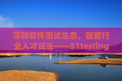 深耕软件测试生态，赋能行业人才成长——51testing的十八年坚守