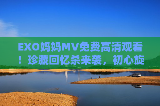 EXO妈妈MV免费高清观看！珍藏回忆杀来袭，初心旋律再温暖心房