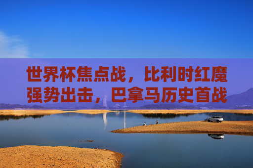 世界杯焦点战，比利时红魔强势出击，巴拿马历史首战挑战欧洲劲旅