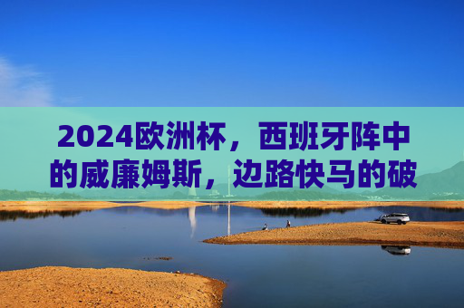2024欧洲杯，西班牙阵中的威廉姆斯，边路快马的破局时刻