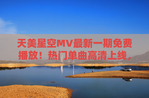 天美星空MV最新一期免费播放！热门单曲高清上线，音乐盛宴即刻开启