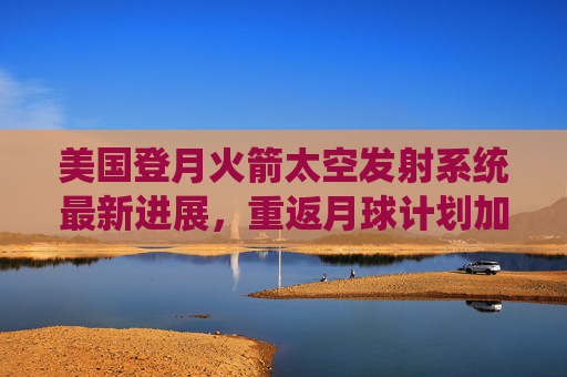 美国登月火箭太空发射系统最新进展，重返月球计划加速推进