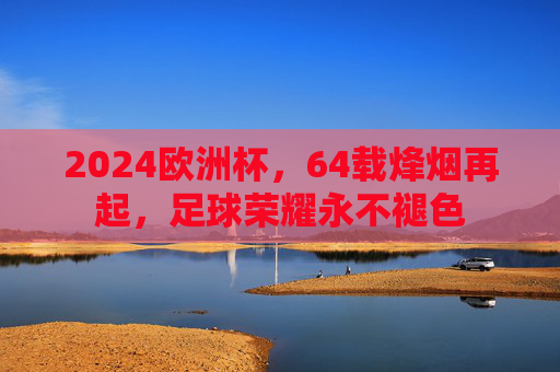 2024欧洲杯，64载烽烟再起，足球荣耀永不褪色