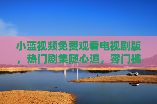 小蓝视频免费观看电视剧版，热门剧集随心追，零门槛畅享视觉盛宴