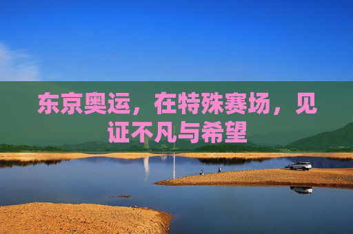 东京奥运，在特殊赛场，见证不凡与希望