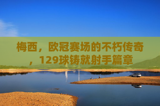 梅西，欧冠赛场的不朽传奇，129球铸就射手篇章