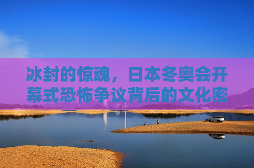 冰封的惊魂，日本冬奥会开幕式恐怖争议背后的文化密码