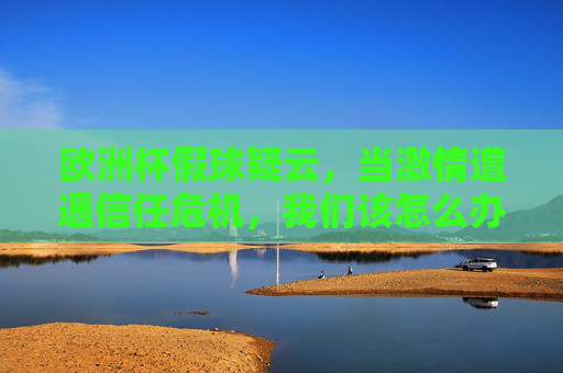 欧洲杯假球疑云，当激情遭遇信任危机，我们该怎么办？