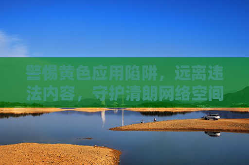 警惕黄色应用陷阱，远离违法内容，守护清朗网络空间