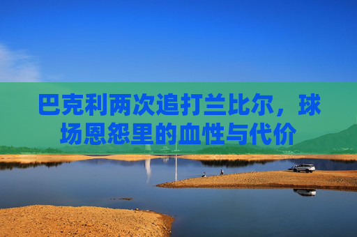 巴克利两次追打兰比尔，球场恩怨里的血性与代价