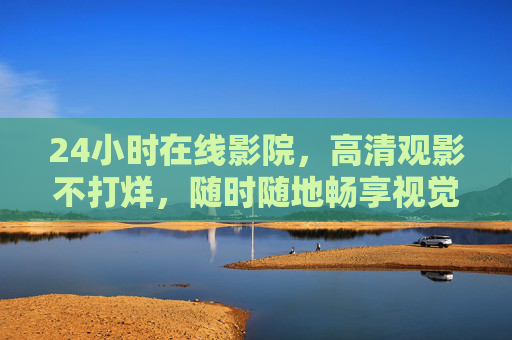 24小时在线影院，高清观影不打烊，随时随地畅享视觉盛宴