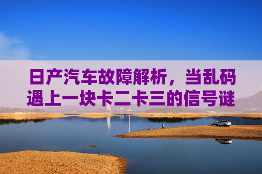 日产汽车故障解析，当乱码遇上一块卡二卡三的信号谜题