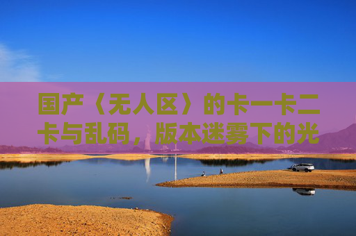国产〈无人区〉的卡一卡二卡与乱码，版本迷雾下的光影迷局