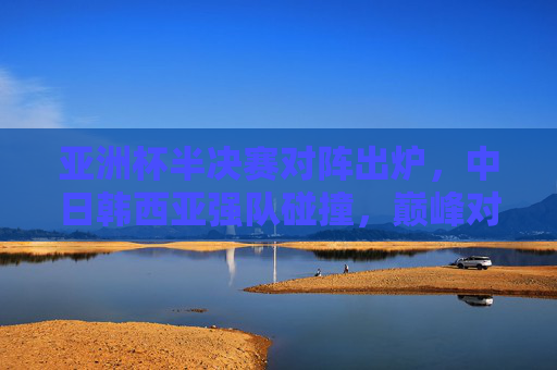 亚洲杯半决赛对阵出炉，中日韩西亚强队碰撞，巅峰对决一触即发
