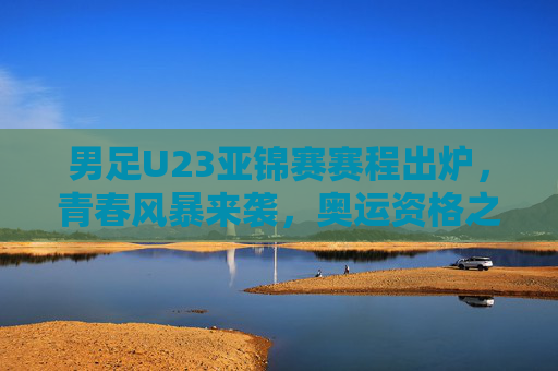 男足U23亚锦赛赛程出炉，青春风暴来袭，奥运资格之争一触即发