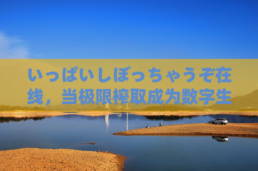 いっぱいしぼっちゃうぞ在线，当极限榨取成为数字生活的日常密码