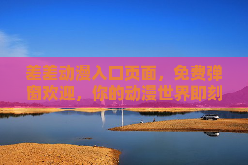 差差动漫入口页面，免费弹窗欢迎，你的动漫世界即刻开启