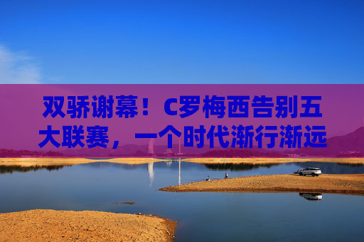 双骄谢幕！C罗梅西告别五大联赛，一个时代渐行渐远