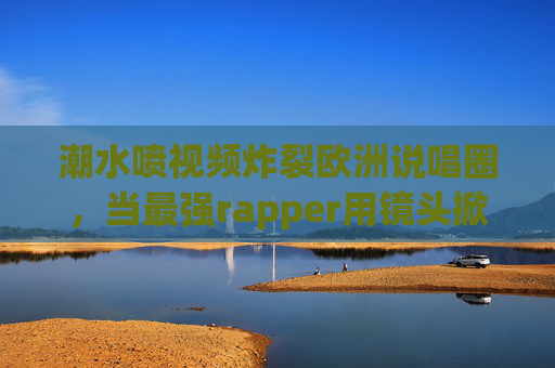 潮水喷视频炸裂欧洲说唱圈，当最强rapper用镜头掀起态度海啸
