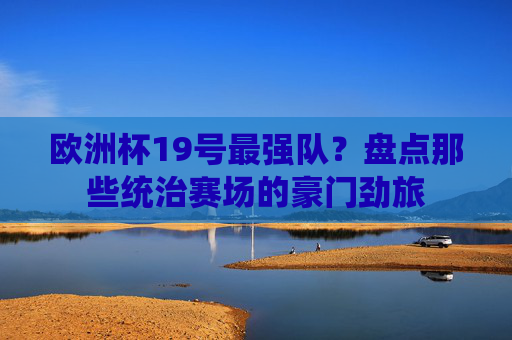 欧洲杯19号最强队？盘点那些统治赛场的豪门劲旅