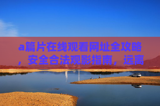 a篇片在线观看网址全攻略，安全合法观影指南，远离盗版陷阱