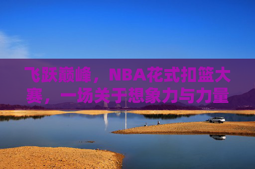 飞跃巅峰，NBA花式扣篮大赛，一场关于想象力与力量的空中狂欢