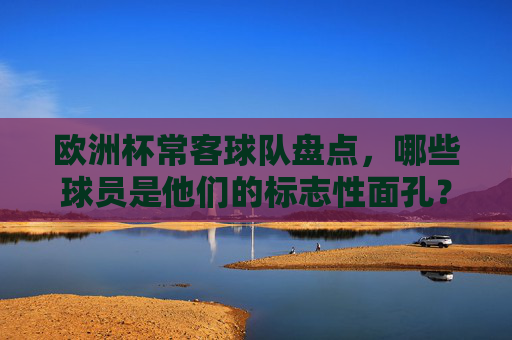 欧洲杯常客球队盘点，哪些球员是他们的标志性面孔？