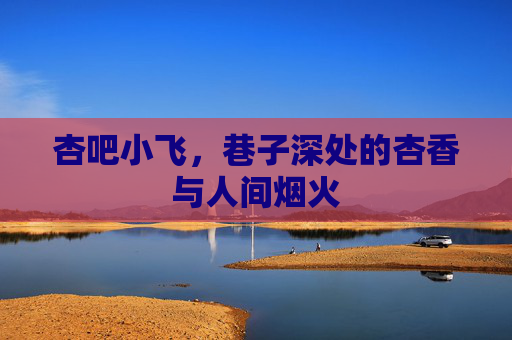 杏吧小飞，巷子深处的杏香与人间烟火