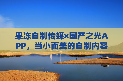 果冻自制传媒×国产之光APP，当小而美的自制内容遇上接地气的国产应用