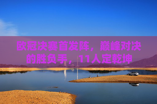 欧冠决赛首发阵，巅峰对决的胜负手，11人定乾坤