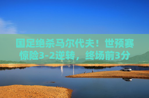 国足绝杀马尔代夫！世预赛惊险3-2逆转，终场前3分钟改写命运