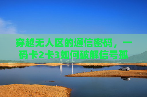 穿越无人区的通信密码，一码卡2卡3如何破解信号孤岛困境