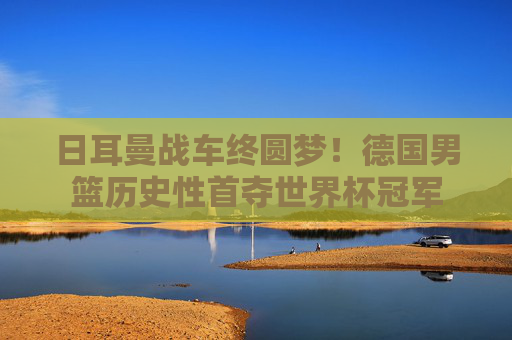 日耳曼战车终圆梦！德国男篮历史性首夺世界杯冠军