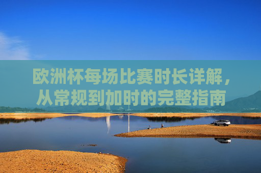 欧洲杯每场比赛时长详解，从常规到加时的完整指南