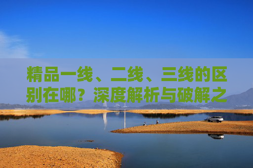 精品一线、二线、三线的区别在哪？深度解析与破解之道