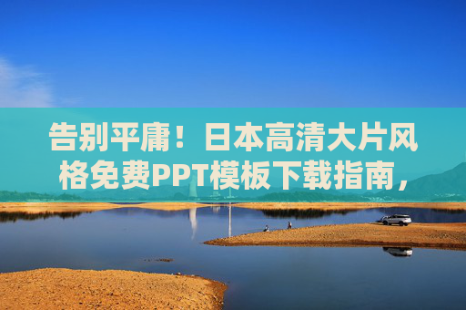 告别平庸！日本高清大片风格免费PPT模板下载指南，让你的演示惊艳全场
