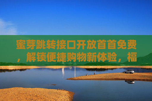 蜜芽跳转接口开放首首免费，解锁便捷购物新体验，福利触手可及！