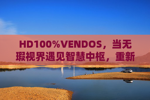 HD100%VENDOS，当无瑕视界遇见智慧中枢，重新定义体验新标准