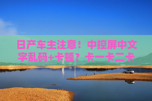 日产车主注意！中控屏中文字乱码+卡顿？卡一卡二卡问题解析与解决