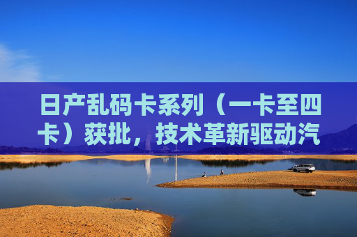 日产乱码卡系列（一卡至四卡）获批，技术革新驱动汽车零部件认证新突破
