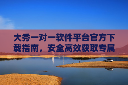 大秀一对一软件平台官方下载指南，安全高效获取专属服务入口