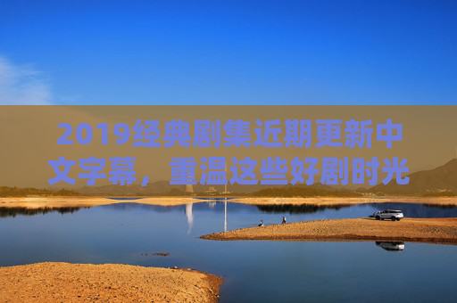 2019经典剧集近期更新中文字幕，重温这些好剧时光
