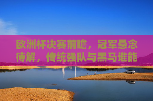 欧洲杯决赛前瞻，冠军悬念待解，传统强队与黑马谁能笑到最后？