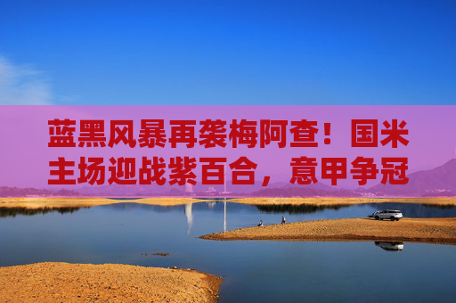 蓝黑风暴再袭梅阿查！国米主场迎战紫百合，意甲争冠关键战一触即发