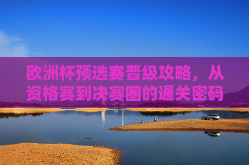 欧洲杯预选赛晋级攻略，从资格赛到决赛圈的通关密码