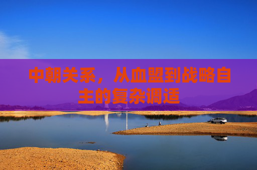 中朝关系，从血盟到战略自主的复杂调适